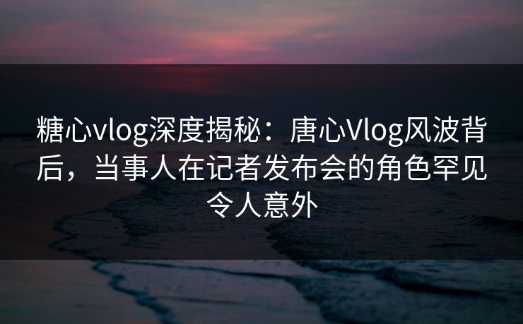 糖心vlog深度揭秘：唐心Vlog风波背后，当事人在记者发布会的角色罕见令人意外