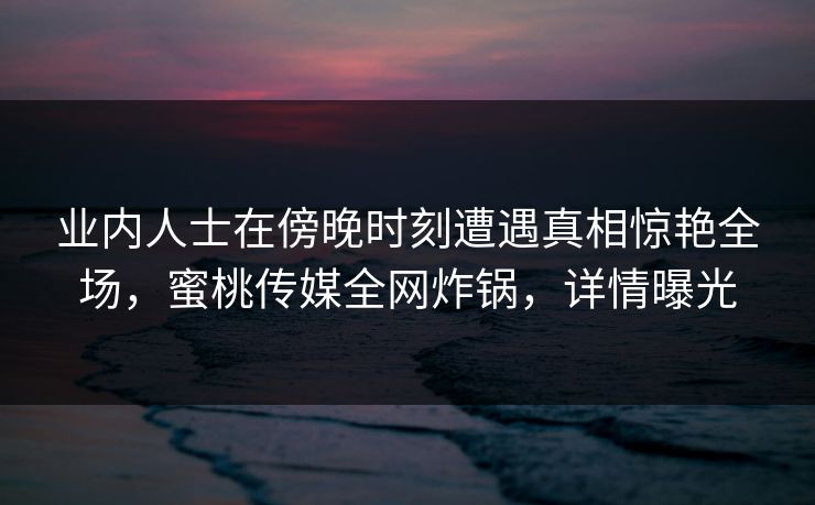 业内人士在傍晚时刻遭遇真相惊艳全场，蜜桃传媒全网炸锅，详情曝光