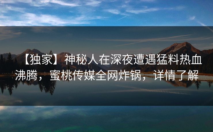 【独家】神秘人在深夜遭遇猛料热血沸腾，蜜桃传媒全网炸锅，详情了解