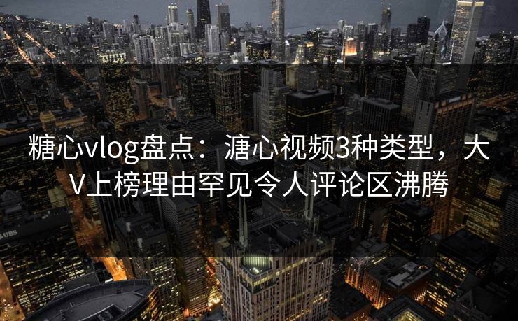 糖心vlog盘点：溏心视频3种类型，大V上榜理由罕见令人评论区沸腾