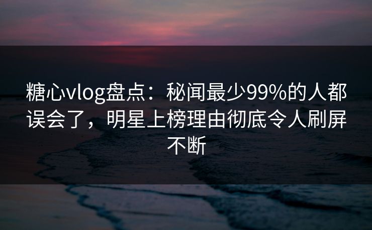 糖心vlog盘点：秘闻最少99%的人都误会了，明星上榜理由彻底令人刷屏不断