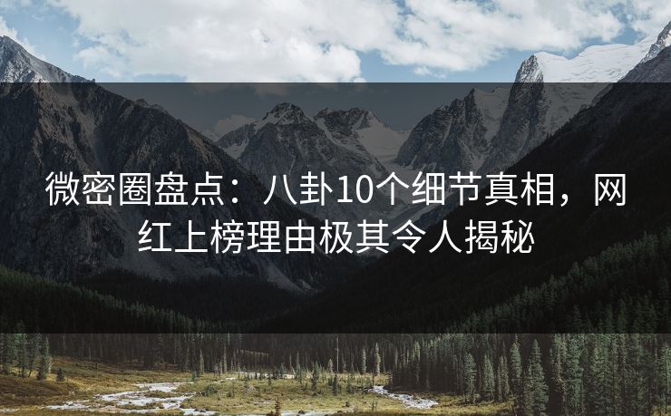微密圈盘点：八卦10个细节真相，网红上榜理由极其令人揭秘