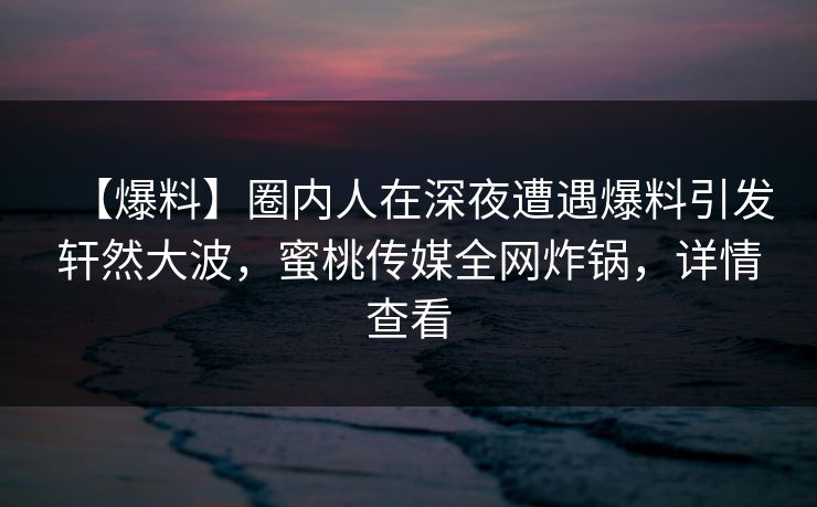 【爆料】圈内人在深夜遭遇爆料引发轩然大波，蜜桃传媒全网炸锅，详情查看