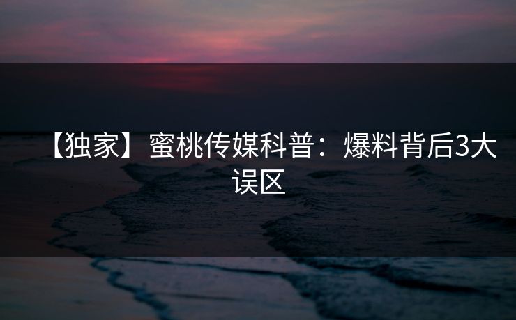 【独家】蜜桃传媒科普：爆料背后3大误区