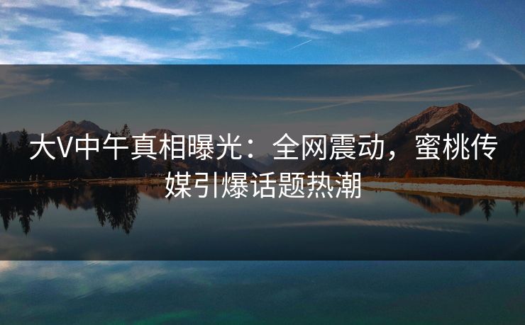 大V中午真相曝光：全网震动，蜜桃传媒引爆话题热潮
