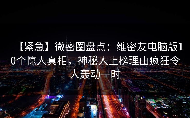 【紧急】微密圈盘点：维密友电脑版10个惊人真相，神秘人上榜理由疯狂令人轰动一时