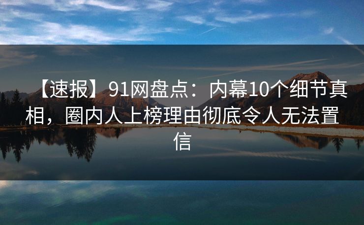 【速报】91网盘点：内幕10个细节真相，圈内人上榜理由彻底令人无法置信