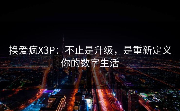 换爱疯X3P：不止是升级，是重新定义你的数字生活