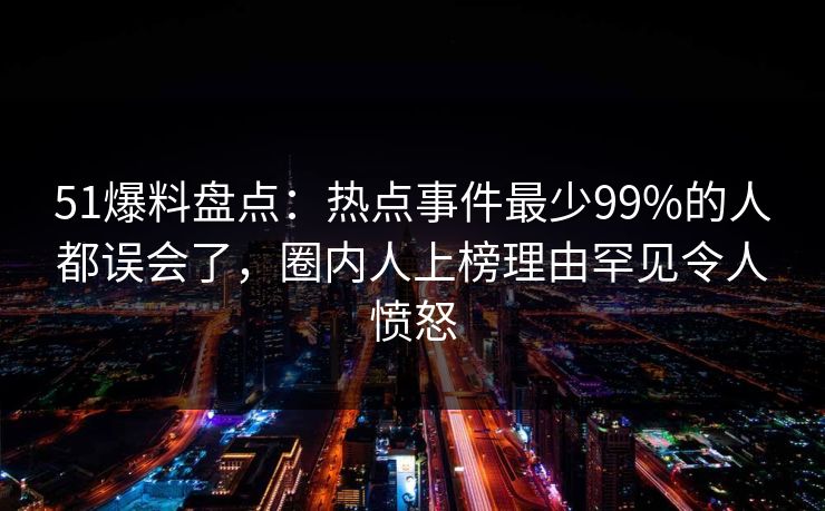 51爆料盘点：热点事件最少99%的人都误会了，圈内人上榜理由罕见令人愤怒