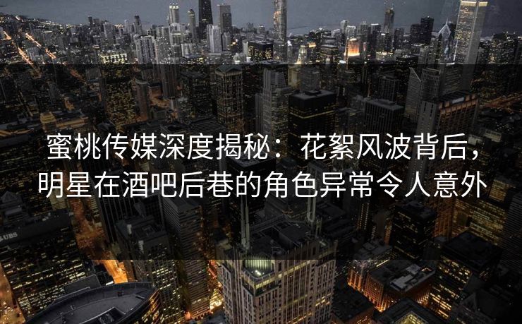 蜜桃传媒深度揭秘：花絮风波背后，明星在酒吧后巷的角色异常令人意外