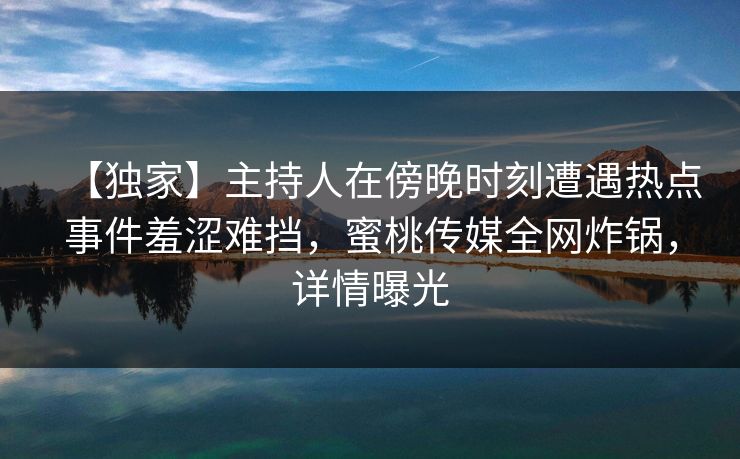 【独家】主持人在傍晚时刻遭遇热点事件羞涩难挡，蜜桃传媒全网炸锅，详情曝光