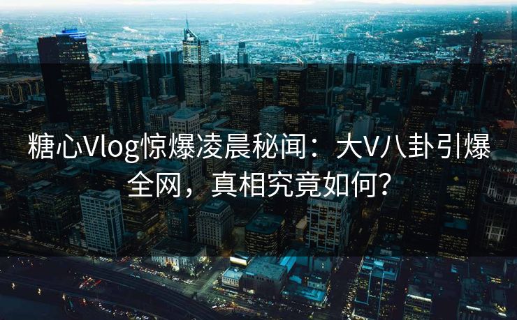 糖心Vlog惊爆凌晨秘闻：大V八卦引爆全网，真相究竟如何？