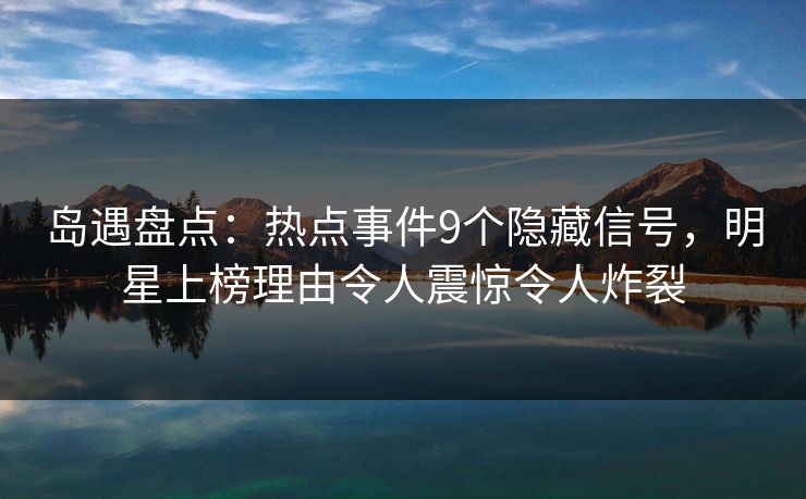 岛遇盘点：热点事件9个隐藏信号，明星上榜理由令人震惊令人炸裂