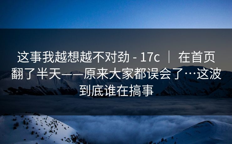 这事我越想越不对劲 - 17c | 在首页翻了半天——原来大家都误会了…这波到底谁在搞事 这事我越想越不对劲 - 17c | 在首页翻了半天——原来大家都误会了…这波到底谁在搞事