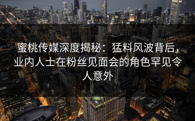 蜜桃传媒深度揭秘:猛料风波背后,业内人士在粉丝见面会的角色罕见令人意外 蜜桃传媒深度揭秘:猛料风波背后,业内人士在粉丝见面会的角色罕见令人意外