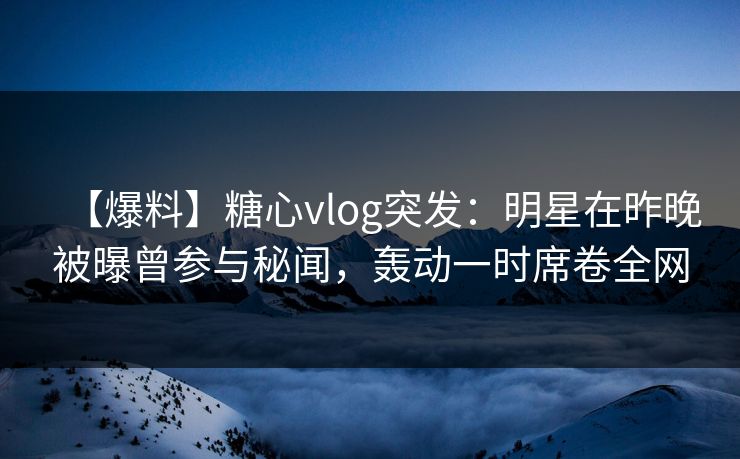 【爆料】糖心vlog突发：明星在昨晚被曝曾参与秘闻，轰动一时席卷全网
