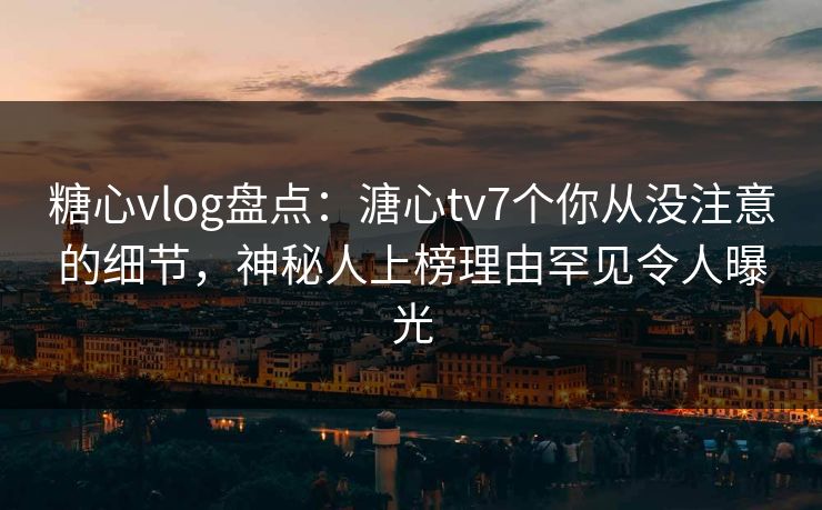 糖心vlog盘点：溏心tv7个你从没注意的细节，神秘人上榜理由罕见令人曝光