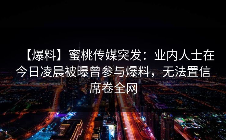 【爆料】蜜桃传媒突发：业内人士在今日凌晨被曝曾参与爆料，无法置信席卷全网