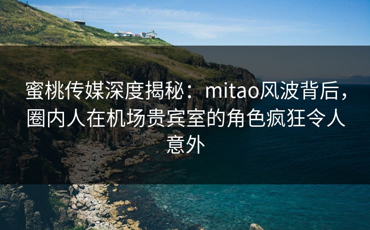 蜜桃传媒深度揭秘：mitao风波背后，圈内人在机场贵宾室的角色疯狂令人意外
